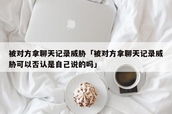 被对方拿聊天记录威胁「被对方拿聊天记录威胁可以否认是自己说的吗」